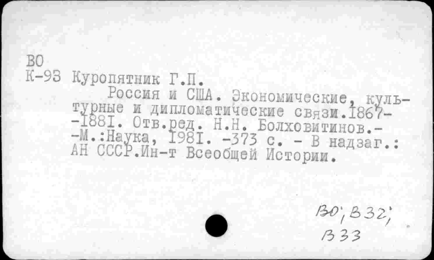 ﻿во
К-93 Куропятник Г.П.
Россия и США. Экономические, куль т№е г Дипломатические связи. 1867-м .и ОтМ^ Н.Н. Болховитинов.-
Ан’гггИп ч1’	£• " Б надзаг.:
лп СССР.Ин-т Всеобщей Истории.
/з зз